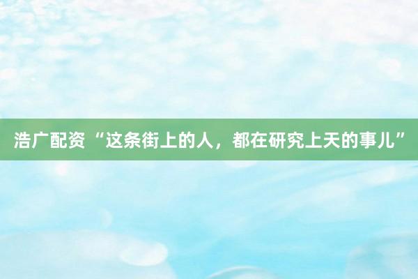 浩广配资 “这条街上的人，都在研究上天的事儿”
