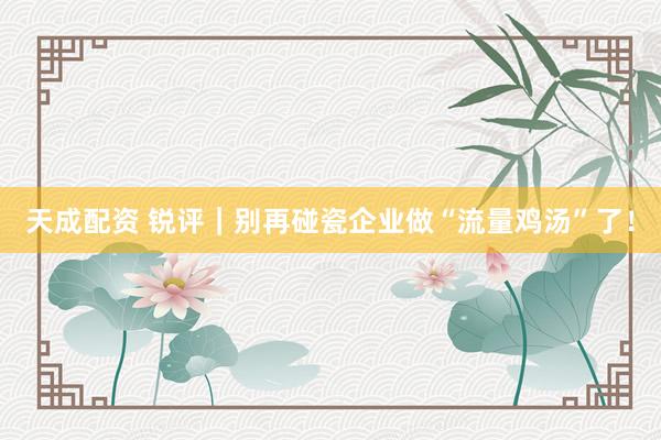 天成配资 锐评｜别再碰瓷企业做“流量鸡汤”了！