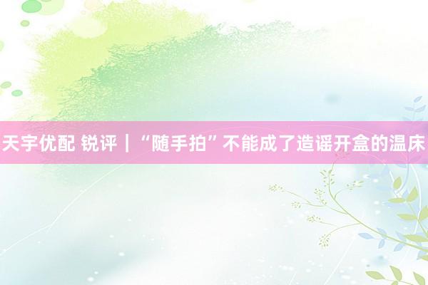 天宇优配 锐评｜“随手拍”不能成了造谣开盒的温床