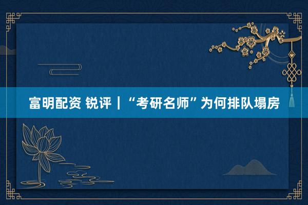 富明配资 锐评｜“考研名师”为何排队塌房