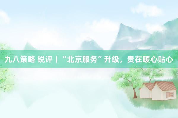 九八策略 锐评丨“北京服务”升级，贵在暖心贴心