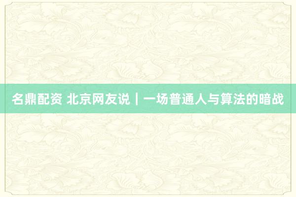 名鼎配资 北京网友说｜一场普通人与算法的暗战