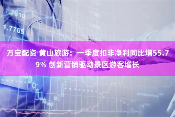 万宝配资 黄山旅游：一季度扣非净利同比增55.79% 创新营销驱动景区游客增长