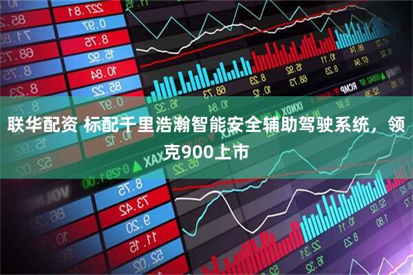 联华配资 标配千里浩瀚智能安全辅助驾驶系统，领克900上市