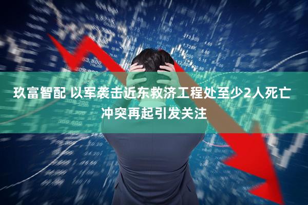 玖富智配 以军袭击近东救济工程处至少2人死亡 冲突再起引发关注