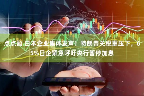 点点盈 日本企业集体发声！特朗普关税重压下，65%日企紧急呼吁央行暂停加息