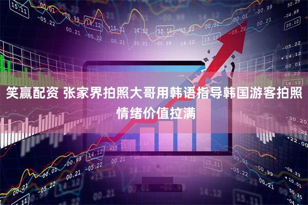 笑赢配资 张家界拍照大哥用韩语指导韩国游客拍照 情绪价值拉满