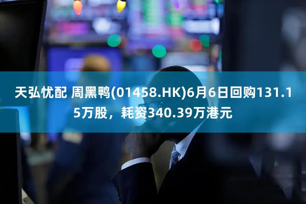 天弘忧配 周黑鸭(01458.HK)6月6日回购131.15万股，耗资340.39万港元