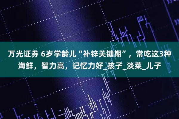 万光证券 6岁学龄儿“补锌关键期”，常吃这3种海鲜，智力高，记忆力好_孩子_淡菜_儿子