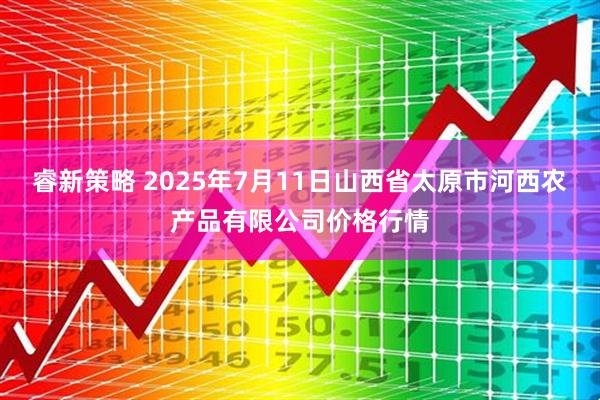 睿新策略 2025年7月11日山西省太原市河西农产品有限公司价格行情