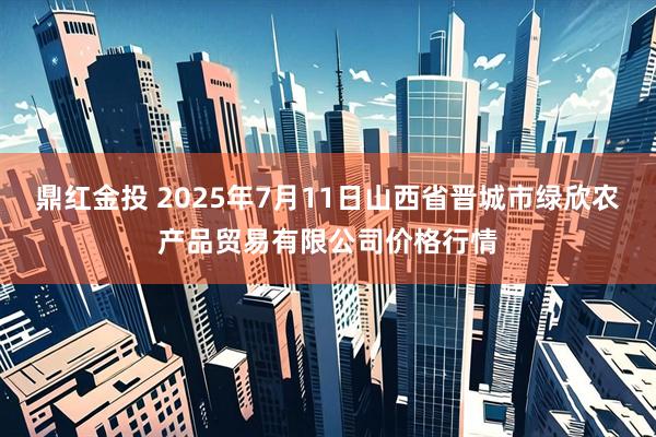 鼎红金投 2025年7月11日山西省晋城市绿欣农产品贸易有限公司价格行情