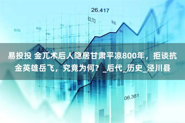 易投投 金兀术后人隐居甘肃平凉800年，拒谈抗金英雄岳飞，究竟为何？_后代_历史_泾川县