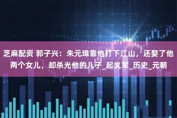 芝麻配资 郭子兴：朱元璋靠他打下江山，还娶了他两个女儿，却杀光他的儿子_起义军_历史_元朝
