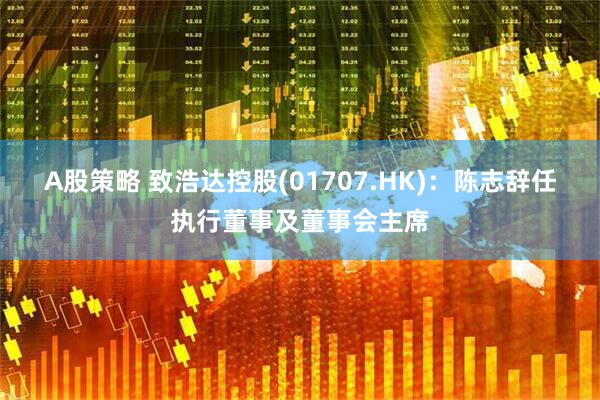A股策略 致浩达控股(01707.HK)：陈志辞任执行董事及董事会主席