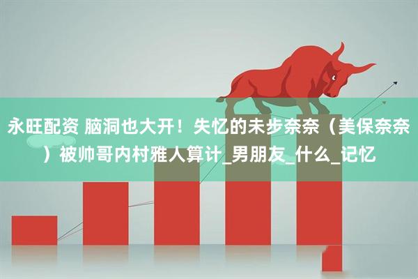 永旺配资 脑洞也大开！失忆的未步奈奈（美保奈奈）被帅哥内村雅人算计_男朋友_什么_记忆
