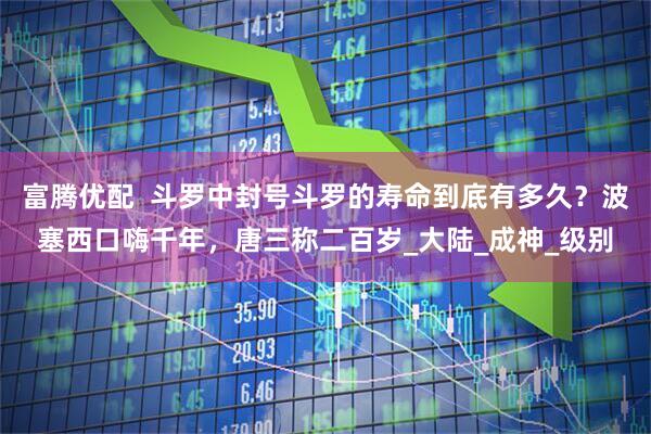 富腾优配  斗罗中封号斗罗的寿命到底有多久？波塞西口嗨千年，唐三称二百岁_大陆_成神_级别