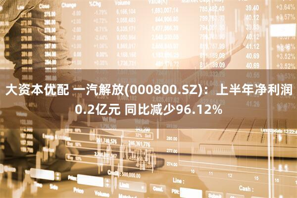 大资本优配 一汽解放(000800.SZ)：上半年净利润0.2亿元 同比减少96.12%