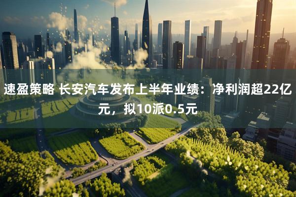 速盈策略 长安汽车发布上半年业绩：净利润超22亿元，拟10派0.5元
