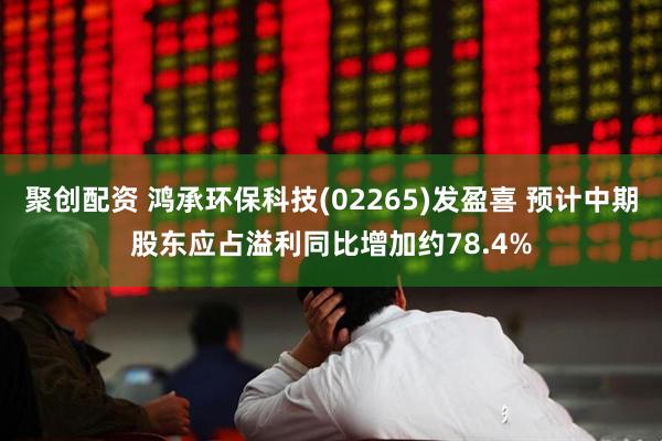 聚创配资 鸿承环保科技(02265)发盈喜 预计中期股东应占溢利同比增加约78.4%