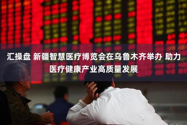 汇操盘 新疆智慧医疗博览会在乌鲁木齐举办 助力医疗健康产业高质量发展