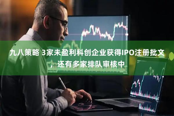 九八策略 3家未盈利科创企业获得IPO注册批文，还有多家排队审核中