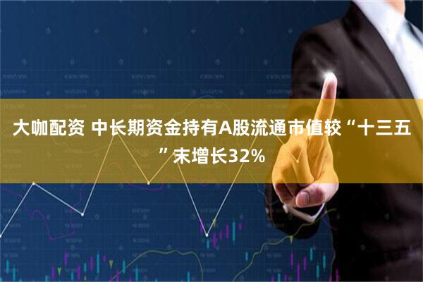 大咖配资 中长期资金持有A股流通市值较“十三五”末增长32%
