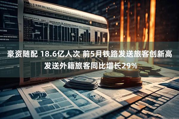 豪资随配 18.6亿人次 前5月铁路发送旅客创新高 发送外籍旅客同比增长29%
