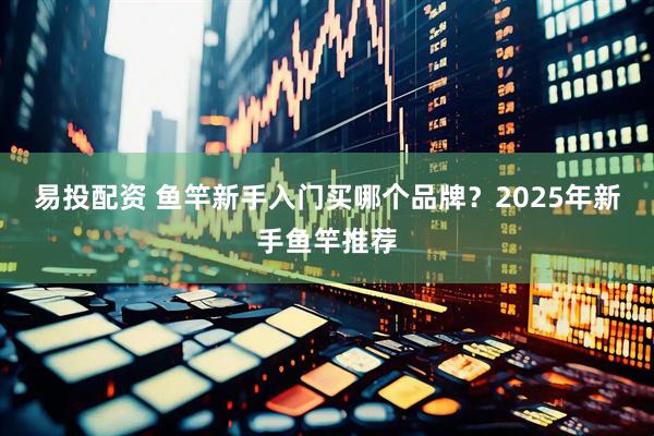 易投配资 鱼竿新手入门买哪个品牌?2025年新手鱼竿推荐