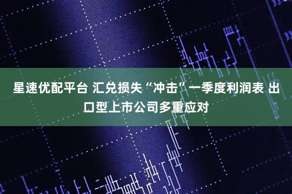 星速优配平台 汇兑损失“冲击”一季度利润表 出口型上市公司多重应对